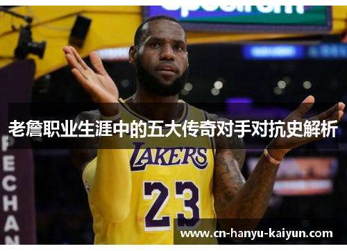 老詹职业生涯中的五大传奇对手对抗史解析